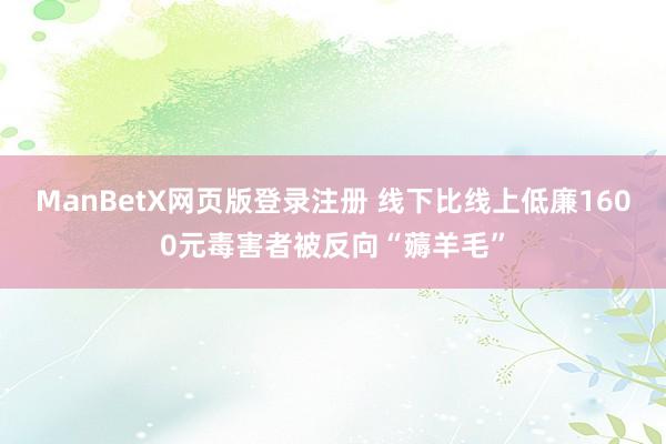 ManBetX网页版登录注册 线下比线上低廉1600元毒害者被反向“薅羊毛”