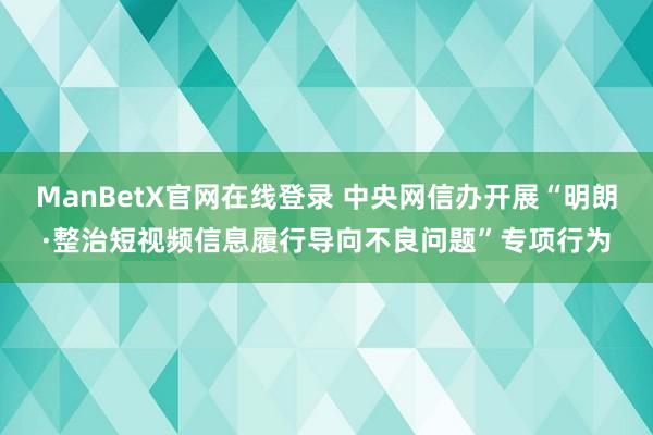 ManBetX官网在线登录 中央网信办开展“明朗·整治短视频信息履行导向不良问题”专项行为