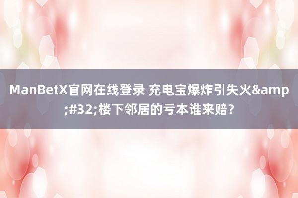 ManBetX官网在线登录 充电宝爆炸引失火&#32;楼下邻居的亏本谁来赔？