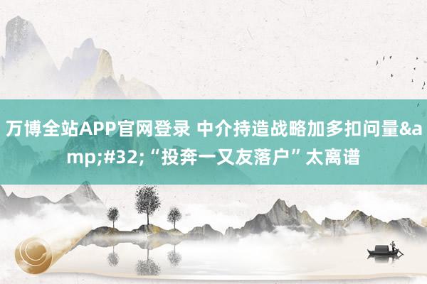 万博全站APP官网登录 中介持造战略加多扣问量&#32;“投奔一又友落户”太离谱