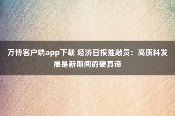 万博客户端app下载 经济日报推敲员：高质料发展是新期间的硬真谛