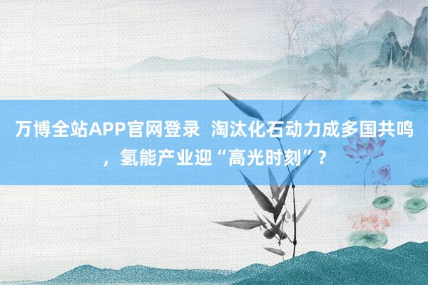 万博全站APP官网登录  淘汰化石动力成多国共鸣，氢能产业迎“高光时刻”？