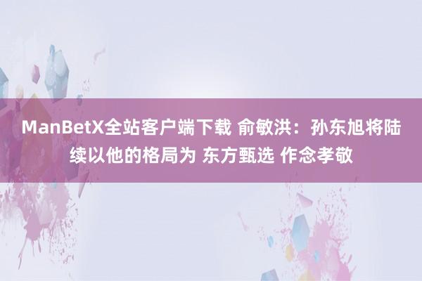 ManBetX全站客户端下载 俞敏洪：孙东旭将陆续以他的格局为 东方甄选 作念孝敬