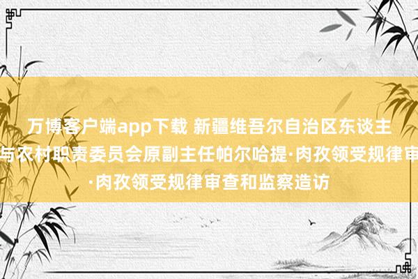 万博客户端app下载 新疆维吾尔自治区东谈主大常委会农业与农村职责委员会原副主任帕尔哈提·肉孜领受规律审查和监察造访