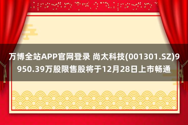 万博全站APP官网登录 尚太科技(001301.SZ)9950.39万股限售股将于12月28日上市畅通