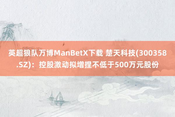 英超狼队万博ManBetX下载 楚天科技(300358.SZ)：控股激动拟增捏不低于500万元股份