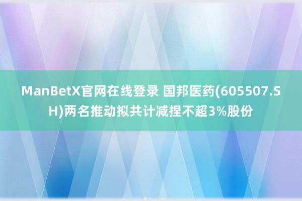 ManBetX官网在线登录 国邦医药(605507.SH)两名推动拟共计减捏不超3%股份