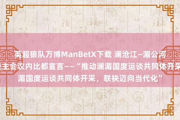 英超狼队万博ManBetX下载 澜沧江—湄公河相助第四次沟通东谈主会议内比都宣言——“推动澜湄国度运谈共同体开采，联袂迈向当代化”