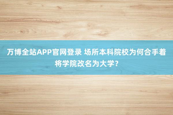 万博全站APP官网登录 场所本科院校为何合手着将学院改名为大学？