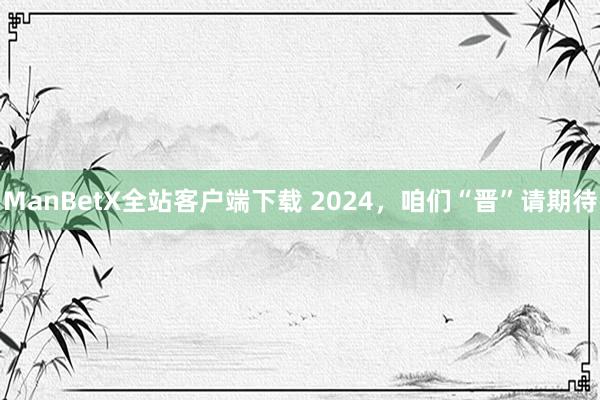 ManBetX全站客户端下载 2024，咱们“晋”请期待