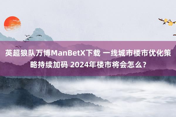 英超狼队万博ManBetX下载 一线城市楼市优化策略持续加码 2024年楼市将会怎么？