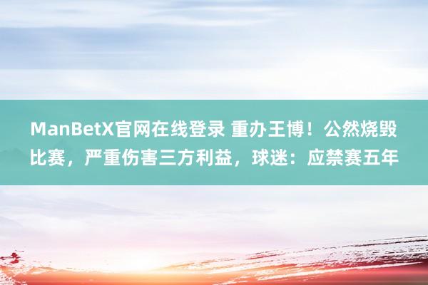 ManBetX官网在线登录 重办王博！公然烧毁比赛，严重伤害三方利益，球迷：应禁赛五年