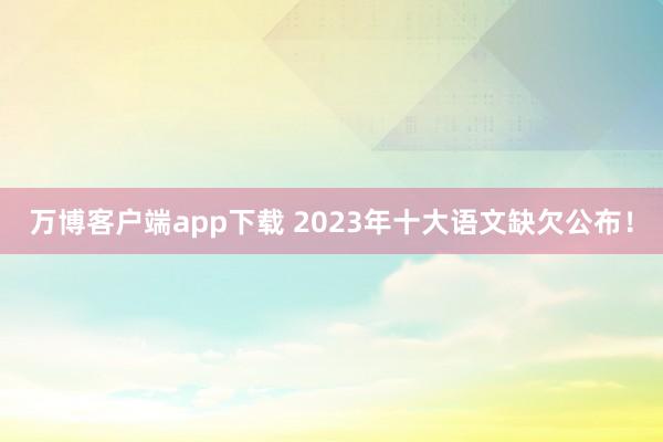 万博客户端app下载 2023年十大语文缺欠公布！