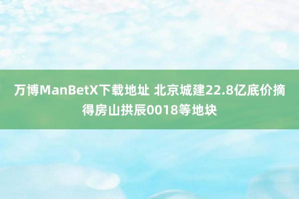 万博ManBetX下载地址 北京城建22.8亿底价摘得房山拱辰0018等地块