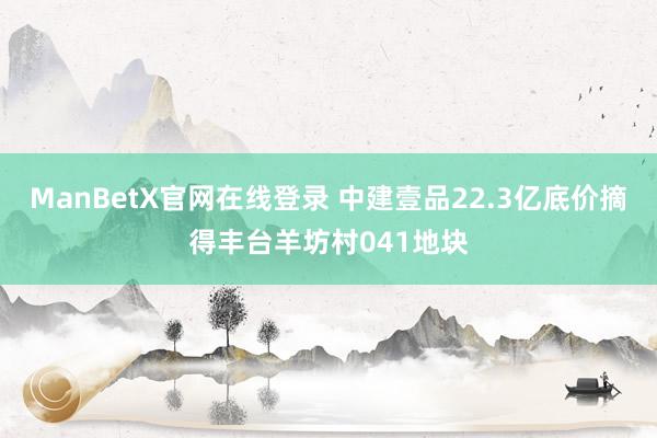 ManBetX官网在线登录 中建壹品22.3亿底价摘得丰台羊坊村041地块