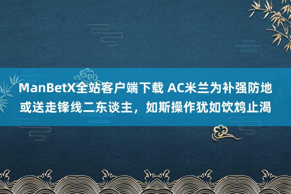 ManBetX全站客户端下载 AC米兰为补强防地或送走锋线二东谈主，如斯操作犹如饮鸩止渴