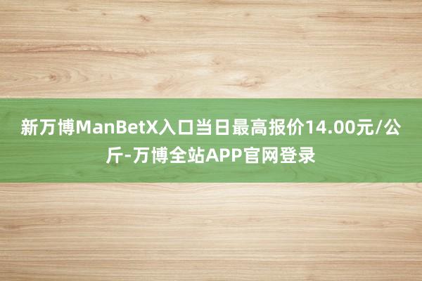 新万博ManBetX入口当日最高报价14.00元/公斤-万博全站APP官网登录