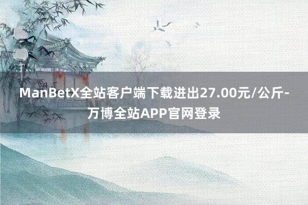 ManBetX全站客户端下载进出27.00元/公斤-万博全站APP官网登录
