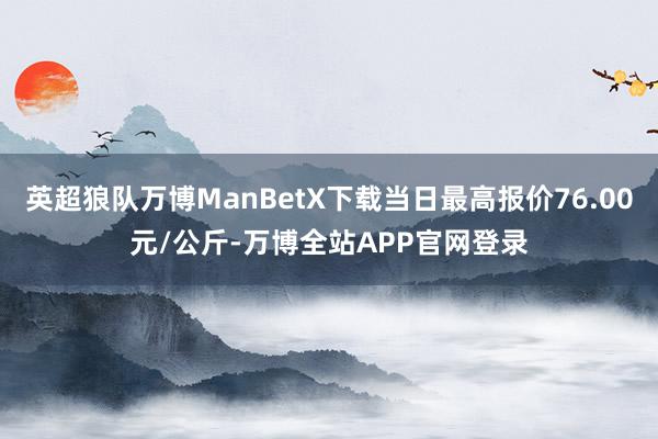 英超狼队万博ManBetX下载当日最高报价76.00元/公斤-万博全站APP官网登录