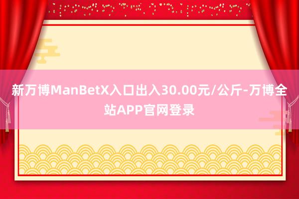 新万博ManBetX入口出入30.00元/公斤-万博全站APP官网登录