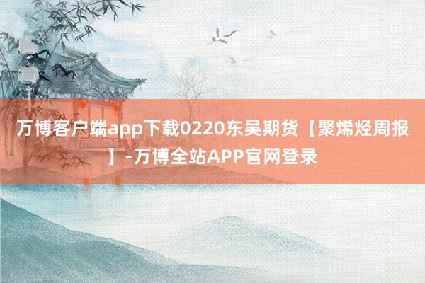 万博客户端app下载0220东吴期货【聚烯烃周报】-万博全站APP官网登录