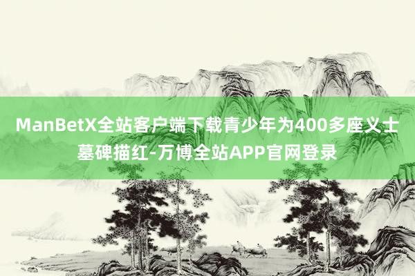 ManBetX全站客户端下载青少年为400多座义士墓碑描红-万博全站APP官网登录