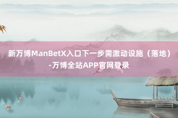 新万博ManBetX入口下一步需激动设施（落地）-万博全站APP官网登录