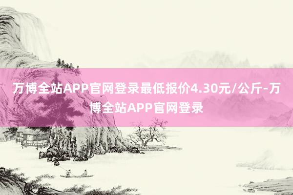 万博全站APP官网登录最低报价4.30元/公斤-万博全站APP官网登录