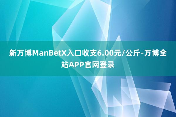 新万博ManBetX入口收支6.00元/公斤-万博全站APP官网登录