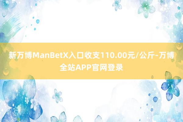 新万博ManBetX入口收支110.00元/公斤-万博全站APP官网登录