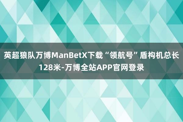 英超狼队万博ManBetX下载“领航号”盾构机总长128米-万博全站APP官网登录