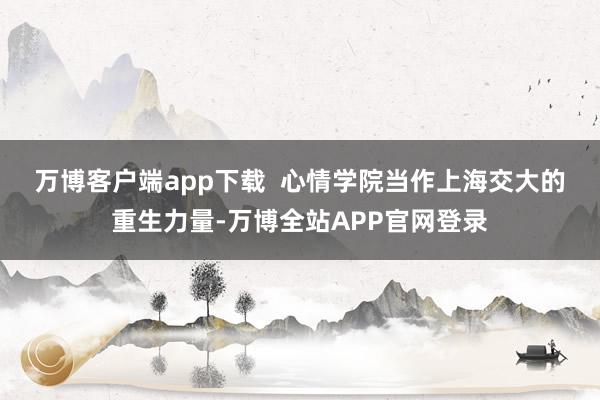 万博客户端app下载  　　心情学院当作上海交大的重生力量-万博全站APP官网登录