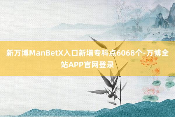 新万博ManBetX入口新增专科点6068个-万博全站APP官网登录