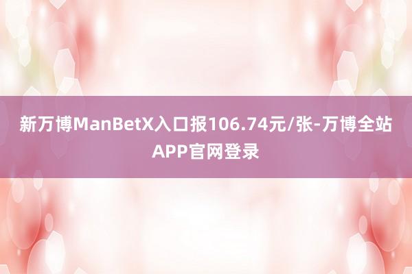 新万博ManBetX入口报106.74元/张-万博全站APP官网登录