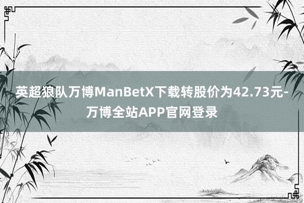 英超狼队万博ManBetX下载转股价为42.73元-万博全站APP官网登录