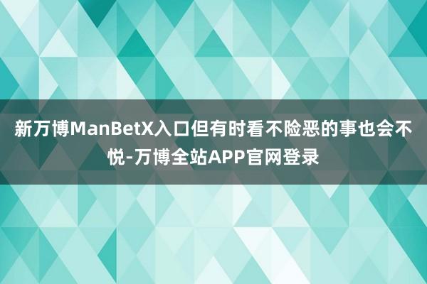 新万博ManBetX入口但有时看不险恶的事也会不悦-万博全站APP官网登录