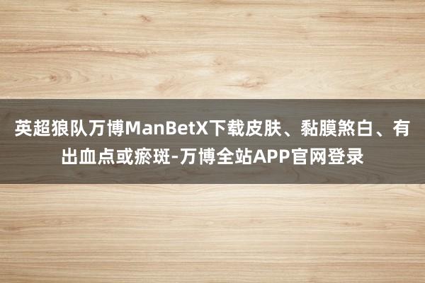 英超狼队万博ManBetX下载皮肤、黏膜煞白、有出血点或瘀斑-万博全站APP官网登录