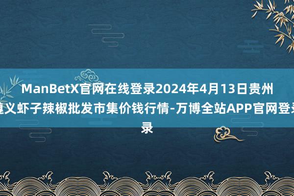 ManBetX官网在线登录2024年4月13日贵州遵义虾子辣椒批发市集价钱行情-万博全站APP官网登录