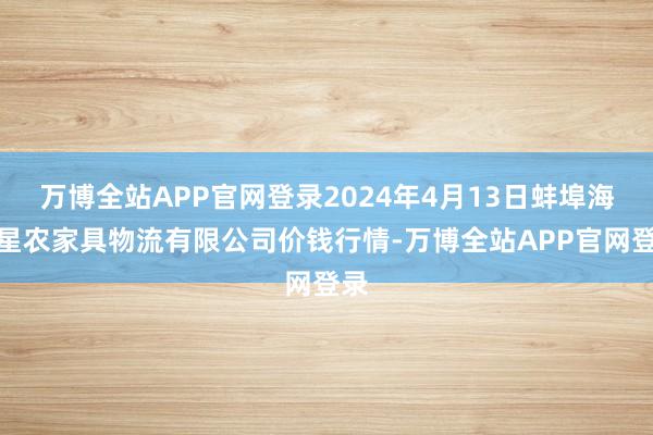 万博全站APP官网登录2024年4月13日蚌埠海吉星农家具物流有限公司价钱行情-万博全站APP官网登录