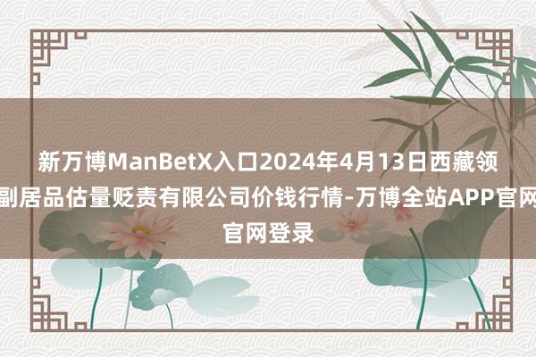 新万博ManBetX入口2024年4月13日西藏领峰农副居品估量贬责有限公司价钱行情-万博全站APP官网登录