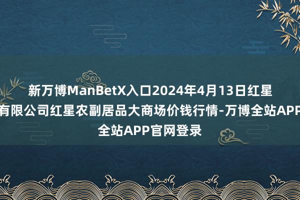 新万博ManBetX入口2024年4月13日红星实业集团有限公司红星农副居品大商场价钱行情-万博全站APP官网登录