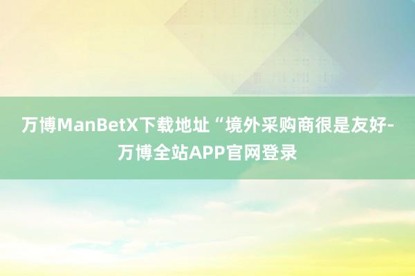 万博ManBetX下载地址“境外采购商很是友好-万博全站APP官网登录