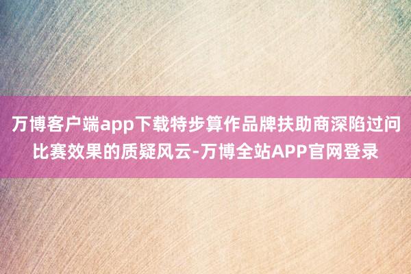 万博客户端app下载特步算作品牌扶助商深陷过问比赛效果的质疑风云-万博全站APP官网登录