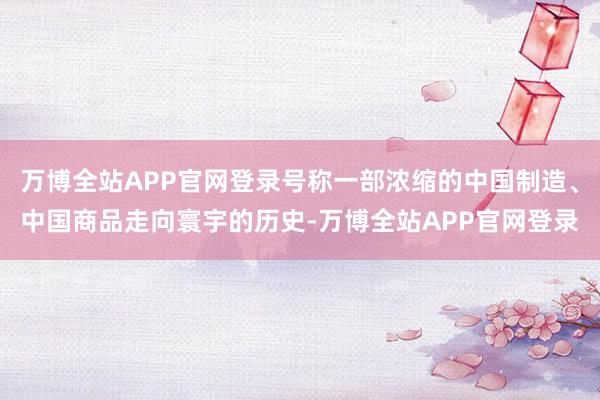 万博全站APP官网登录号称一部浓缩的中国制造、中国商品走向寰宇的历史-万博全站APP官网登录