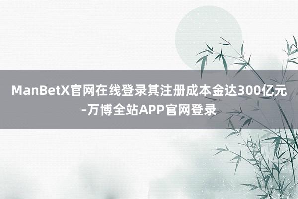 ManBetX官网在线登录其注册成本金达300亿元-万博全站APP官网登录