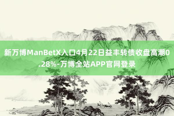 新万博ManBetX入口4月22日益丰转债收盘高潮0.28%-万博全站APP官网登录