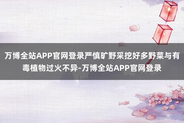 万博全站APP官网登录严慎旷野采挖好多野菜与有毒植物过火不异-万博全站APP官网登录