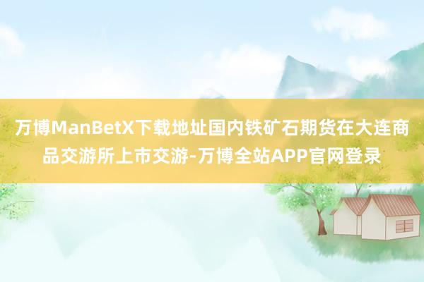 万博ManBetX下载地址国内铁矿石期货在大连商品交游所上市交游-万博全站APP官网登录