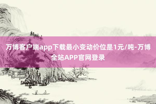 万博客户端app下载最小变动价位是1元/吨-万博全站APP官网登录