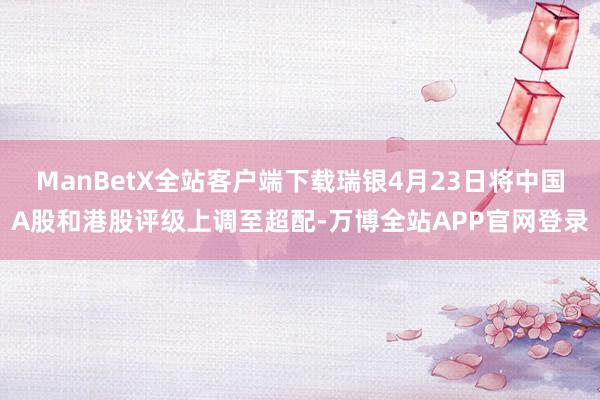 ManBetX全站客户端下载瑞银4月23日将中国A股和港股评级上调至超配-万博全站APP官网登录